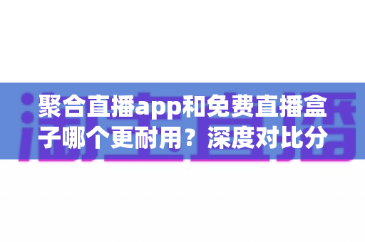 聚合直播app和免费直播盒子哪个更耐用？深度对比分析与实用避坑指南