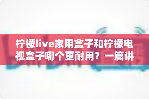 柠檬live家用盒子和柠檬电视盒子哪个更耐用？一篇讲透耐用度的深度选购指南