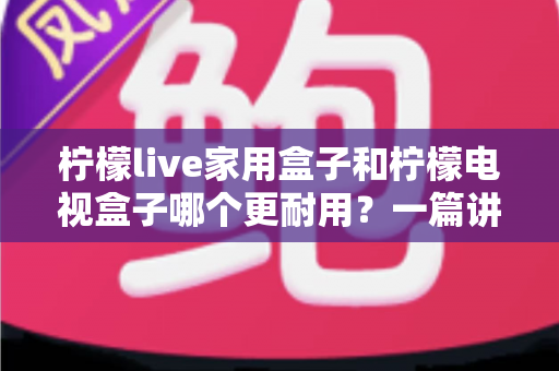 柠檬live家用盒子和柠檬电视盒子哪个更耐用？一篇讲透耐用度的深度选购指南