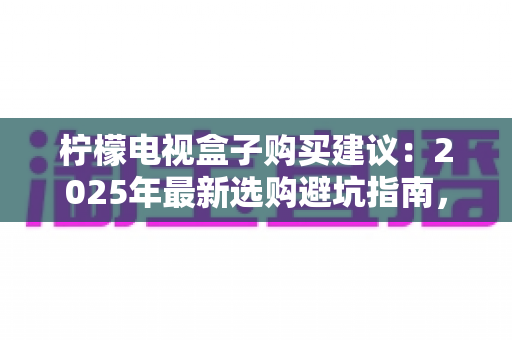 柠檬电视盒子购买建议:2025年最新选购避坑指南,教你挑到高性价比电视盒子 柠檬电视盒子购买建议:2025年最新选购避坑指南,教你挑到高性价比电视盒子