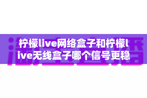 柠檬live网络盒子和柠檬live无线盒子哪个信号更稳定？全面解析帮你选出最适合的观影利器