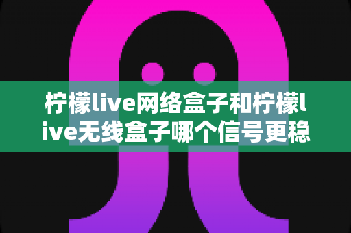 柠檬live网络盒子和柠檬live无线盒子哪个信号更稳定？全面解析帮你选出最适合的观影利器