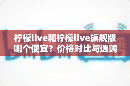 柠檬live和柠檬live旗舰版哪个便宜？价格对比与选购全攻略一文讲透
