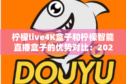 柠檬live4K盒子和柠檬智能直播盒子的优势对比：2025年电视盒子选购指南，一篇文章帮你选对不选贵