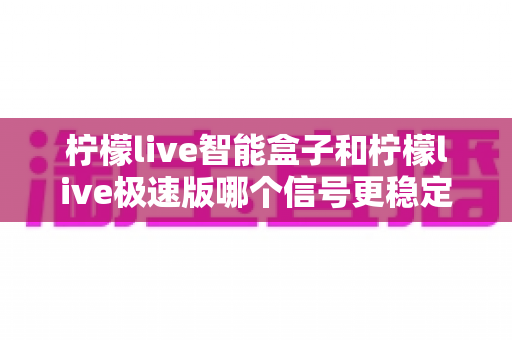 柠檬live智能盒子和柠檬live极速版哪个信号更稳定?全面对比解析与选购建议 柠檬live智能盒子和柠檬live极速版哪个信号更稳定?全面对比解析与选购建议