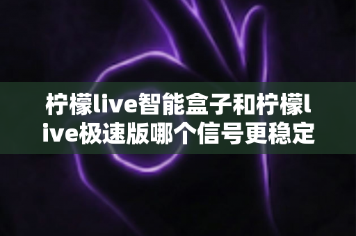 柠檬live智能盒子和柠檬live极速版哪个信号更稳定?全面对比解析与选购建议 柠檬live智能盒子和柠檬live极速版哪个信号更稳定?全面对比解析与选购建议