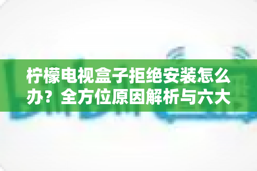 柠檬电视盒子拒绝安装怎么办？全方位原因解析与六大高效解决方法，助您轻松搞定安装难题