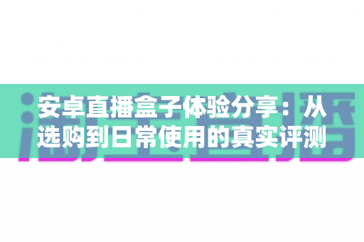 安卓直播盒子体验分享：从选购到日常使用的真实评测与全面指南
