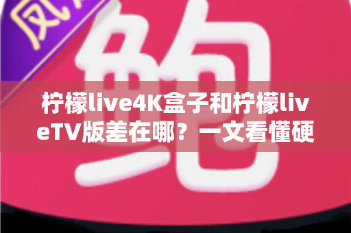 柠檬live4K盒子和柠檬liveTV版差在哪？一文看懂硬件盒子与软件版本的核心区别及选购指南