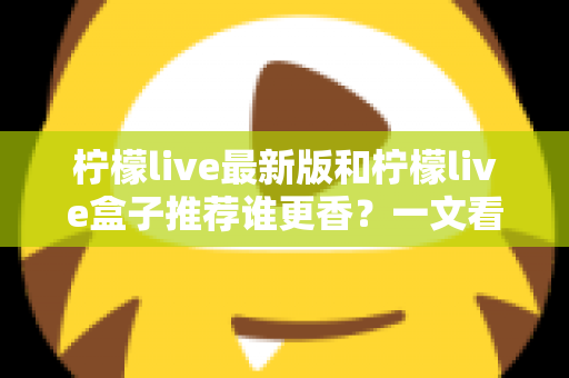 柠檬live最新版和柠檬live盒子推荐谁更香？一文看懂两者差异，选对更适合你的那一款