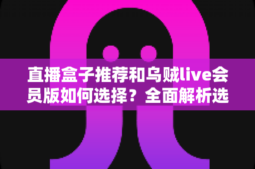 直播盒子推荐和乌贼live会员版如何选择?全面解析选购要点与避坑指南 直播盒子推荐和乌贼live会员版如何选择?全面解析选购要点与避坑指南