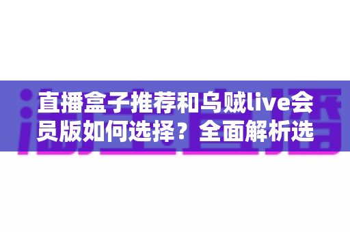 直播盒子推荐和乌贼live会员版如何选择?全面解析选购要点与避坑指南 直播盒子推荐和乌贼live会员版如何选择?全面解析选购要点与避坑指南