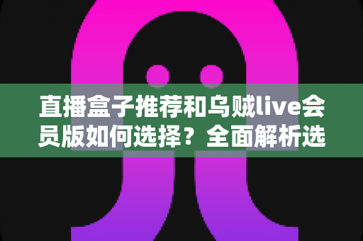 直播盒子推荐和乌贼live会员版如何选择？全面解析选购要点与避坑指南