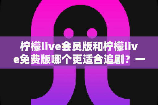 柠檬live会员版和柠檬live免费版哪个更适合追剧?一文看懂两大版本差异,选对版本追剧更爽 柠檬live会员版和柠檬live免费版哪个更适合追剧?一文看懂两大版本差异,选对版本追剧更爽