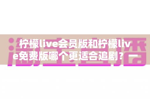 柠檬live会员版和柠檬live免费版哪个更适合追剧?一文看懂两大版本差异,选对版本追剧更爽 柠檬live会员版和柠檬live免费版哪个更适合追剧?一文看懂两大版本差异,选对版本追剧更爽