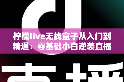柠檬live无线盒子从入门到精通：零基础小白逆袭直播达人的全流程实战指南