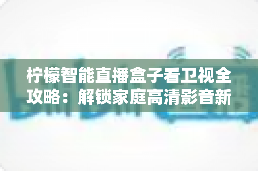 柠檬智能直播盒子看卫视全攻略:解锁家庭高清影音新体验的实用指南 柠檬智能直播盒子看卫视全攻略:解锁家庭高清影音新体验的实用指南