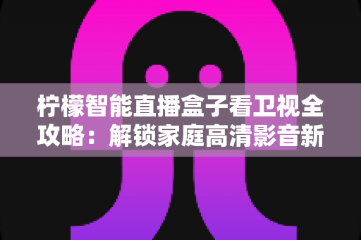 柠檬智能直播盒子看卫视全攻略:解锁家庭高清影音新体验的实用指南 柠檬智能直播盒子看卫视全攻略:解锁家庭高清影音新体验的实用指南