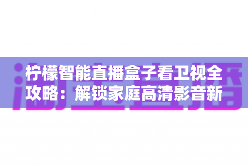 柠檬智能直播盒子看卫视全攻略：解锁家庭高清影音新体验的实用指南