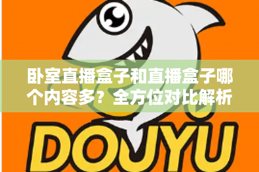 卧室直播盒子和直播盒子哪个内容多?全方位对比解析与实用选择指南 卧室直播盒子和直播盒子哪个内容多?全方位对比解析与实用选择指南