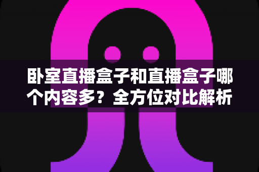 卧室直播盒子和直播盒子哪个内容多？全方位对比解析与实用选择指南