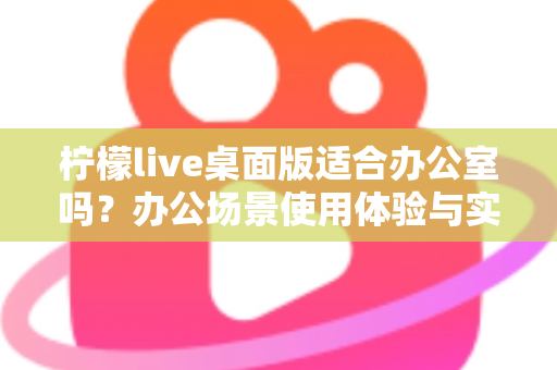 柠檬live桌面版适合办公室吗？办公场景使用体验与实用价值全面解析