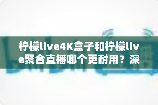柠檬live4K盒子和柠檬live聚合直播哪个更耐用?深度对比解析与实用选购指南 柠檬live4K盒子和柠檬live聚合直播哪个更耐用?深度对比解析与实用选购指南