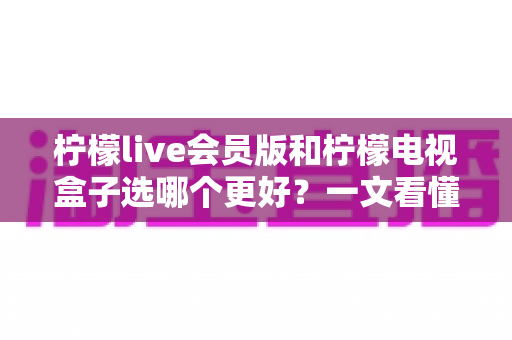 柠檬live会员版和柠檬电视盒子选哪个更好？一文看懂两者差异与选购指南