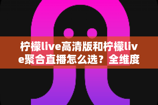 柠檬live高清版和柠檬live聚合直播怎么选？全维度对比解析与实用选择指南