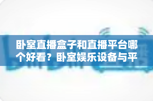 卧室直播盒子和直播平台哪个好看？卧室娱乐设备与平台全方位深度对比指南