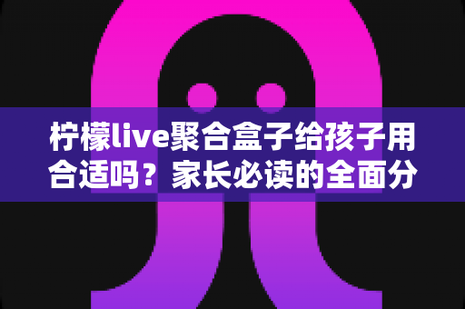 柠檬live聚合盒子给孩子用合适吗?家长必读的全面分析与使用建议指南 柠檬live聚合盒子给孩子用合适吗?家长必读的全面分析与使用建议指南