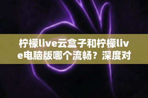 柠檬live云盒子和柠檬live电脑版哪个流畅？深度对比帮你选出最顺滑的观看方案