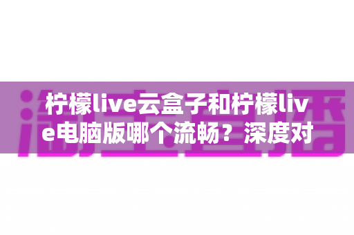 柠檬live云盒子和柠檬live电脑版哪个流畅？深度对比帮你选出最顺滑的观看方案