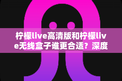 柠檬live高清版和柠檬live无线盒子谁更合适？深度对比分析与选购指南助你轻松决策