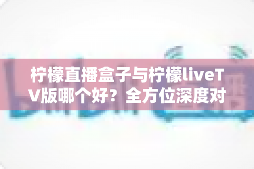 柠檬直播盒子与柠檬liveTV版哪个好？全方位深度对比，帮你找到最适合的大屏观看方案