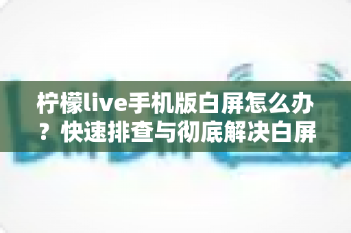柠檬live手机版白屏怎么办？快速排查与彻底解决白屏问题的实用指南