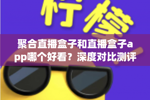 聚合直播盒子和直播盒子app哪个好看？深度对比测评帮你选出最适合的观影神器