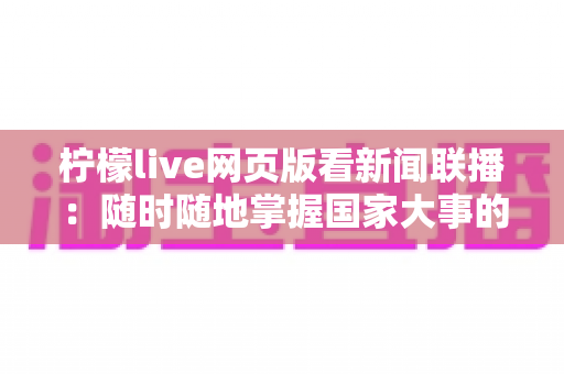 柠檬live网页版看新闻联播:随时随地掌握国家大事的权威资讯观看指南 柠檬live网页版看新闻联播:随时随地掌握国家大事的权威资讯观看指南