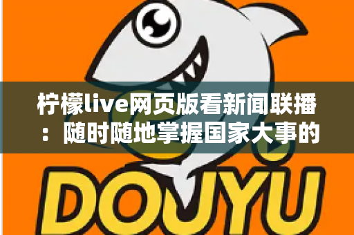 柠檬live网页版看新闻联播:随时随地掌握国家大事的权威资讯观看指南 柠檬live网页版看新闻联播:随时随地掌握国家大事的权威资讯观看指南