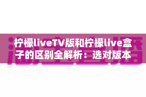 柠檬liveTV版和柠檬live盒子的区别全解析:选对版本,畅享大屏观影新体验 柠檬liveTV版和柠檬live盒子的区别全解析:选对版本,畅享大屏观影新体验