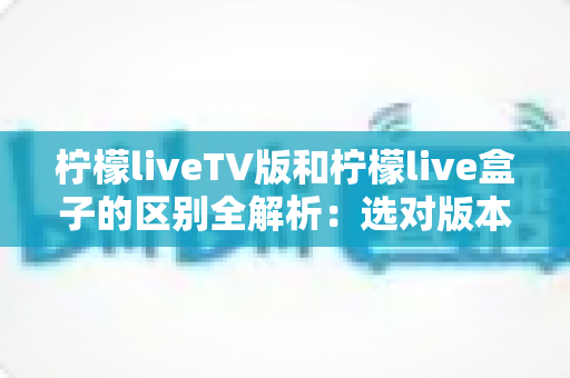 柠檬liveTV版和柠檬live盒子的区别全解析：选对版本，畅享大屏观影新体验
