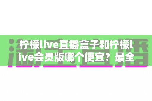 柠檬live直播盒子和柠檬live会员版哪个便宜?最全价格对比与省钱选购指南 柠檬live直播盒子和柠檬live会员版哪个便宜?最全价格对比与省钱选购指南