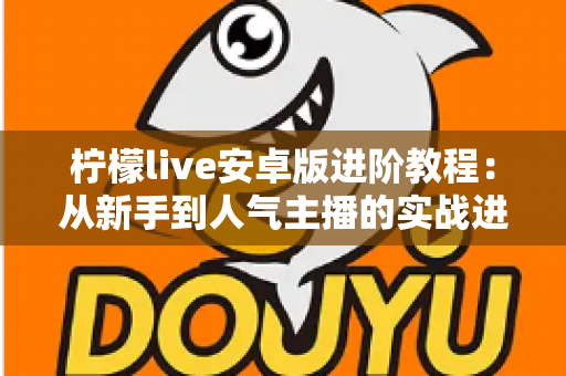 柠檬live安卓版进阶教程:从新手到人气主播的实战进阶全攻略 柠檬live安卓版进阶教程:从新手到人气主播的实战进阶全攻略