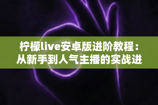柠檬live安卓版进阶教程:从新手到人气主播的实战进阶全攻略 柠檬live安卓版进阶教程:从新手到人气主播的实战进阶全攻略