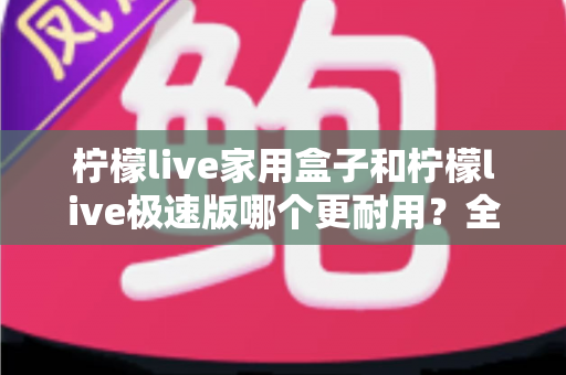 柠檬live家用盒子和柠檬live极速版哪个更耐用?全面解析两款电视盒子的使用寿命与选购建议 柠檬live家用盒子和柠檬live极速版哪个更耐用?全面解析两款电视盒子的使用寿命与选购建议