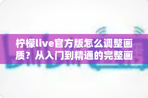 柠檬live官方版怎么调整画质？从入门到精通的完整画质设置教程与实用技巧