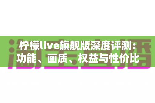 柠檬live旗舰版深度评测:功能、画质、权益与性价比全面解析,值不值得开通一文看懂 柠檬live旗舰版深度评测:功能、画质、权益与性价比全面解析,值不值得开通一文看懂
