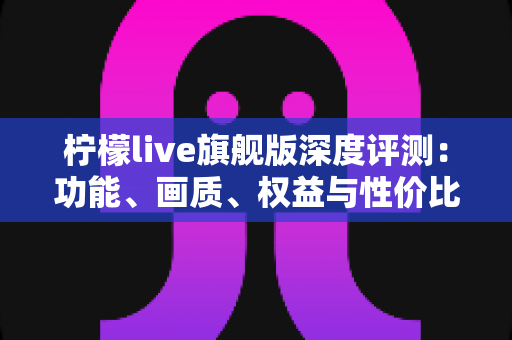 柠檬live旗舰版深度评测:功能、画质、权益与性价比全面解析,值不值得开通一文看懂 柠檬live旗舰版深度评测:功能、画质、权益与性价比全面解析,值不值得开通一文看懂