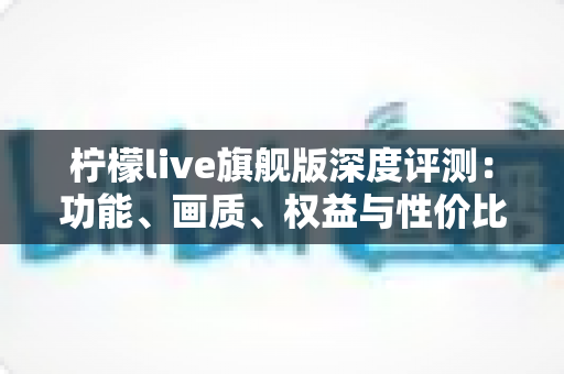 柠檬live旗舰版深度评测:功能、画质、权益与性价比全面解析,值不值得开通一文看懂 柠檬live旗舰版深度评测:功能、画质、权益与性价比全面解析,值不值得开通一文看懂