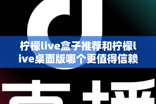 柠檬live盒子推荐和柠檬live桌面版哪个更值得信赖?深度对比分析与选购指南 柠檬live盒子推荐和柠檬live桌面版哪个更值得信赖?深度对比分析与选购指南